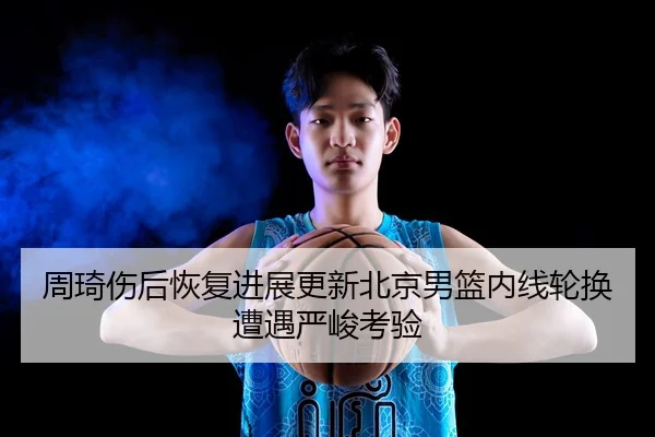 周琦伤后恢复进展更新北京男篮内线轮换遭遇严峻考验（MANBETX）